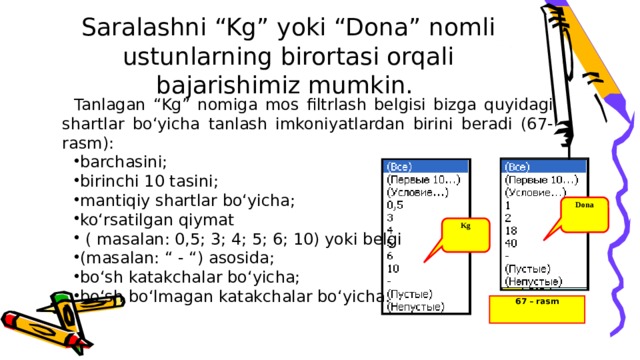 Saralashni “Kg” yoki “Dona” nomli ustunlarning birortasi orqali bajarishimiz mumkin.   Tanlagan “Kg” nomiga mos filtrlash belgisi bizga quyidagi shartlar bo‘yicha tanlash imkoniyatlardan birini beradi (67-rasm): barchasini; birinchi 10 tasini; mantiqiy shartlar bo‘yicha; ko‘rsatilgan qiymat  ( masalan: 0,5; 3; 4; 5; 6; 10) yoki belgi (masalan: “ - “) asosida; bo‘sh katakchalar bo‘yicha; bo‘sh bo‘lmagan katakchalar bo‘yicha. Dona Kg 67 – rasm 