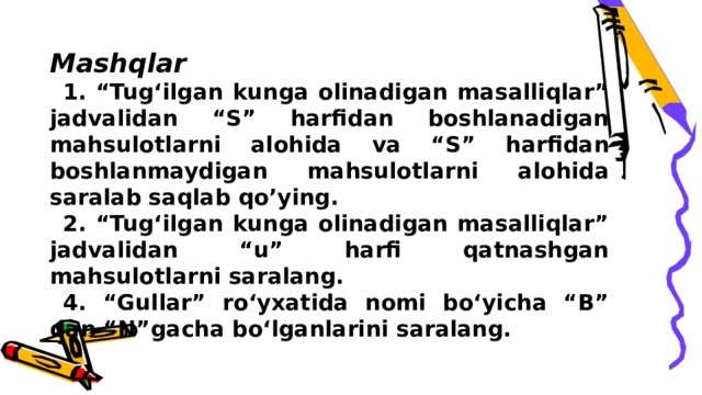 Mashqlar 1. “Tug‘ilgan kunga olinadigan masalliqlar” jadvalidan “S” harfidan boshlanadigan mahsulotlarni alohida va “S” harfidan boshlanmaydigan mahsulotlarni alohida saralab saqlab qo’ying. 2. “Tug‘ilgan kunga olinadigan masalliqlar” jadvalidan “u” harfi qatnashgan mahsulotlarni saralang. 4. “Gullar” ro‘yxatida nomi bo‘yicha “B” dan “N”gacha bo‘lganlarini saralang. 