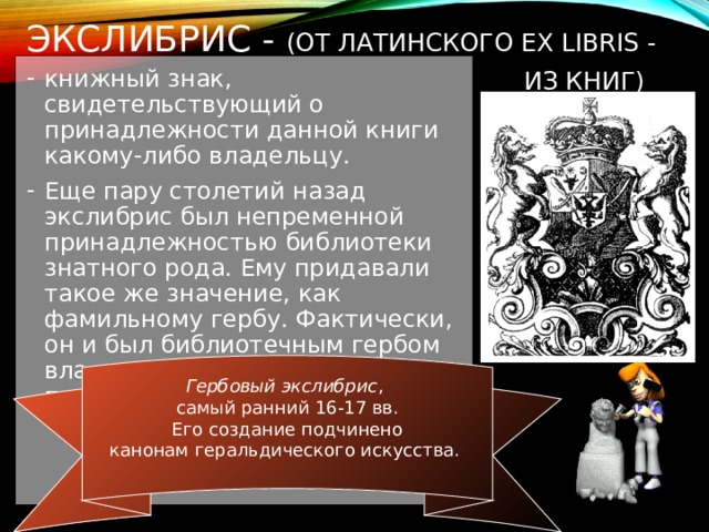 ЭКСЛИБРИС - (ОТ ЛАТИНСКОГО EX LIBRIS - ИЗ КНИГ)  книжный знак, свидетельствующий о принадлежности данной книги какому-либо владельцу. Еще пару столетий назад экслибрис был непременной принадлежностью библиотеки знатного рода. Ему придавали такое же значение, как фамильному гербу. Фактически, он и был библиотечным гербом владельца, передаваясь из поколения в поколение. Гербовый экслибрис , самый ранний 16-17 вв.  Его создание подчинено канонам геральдического искусства.   