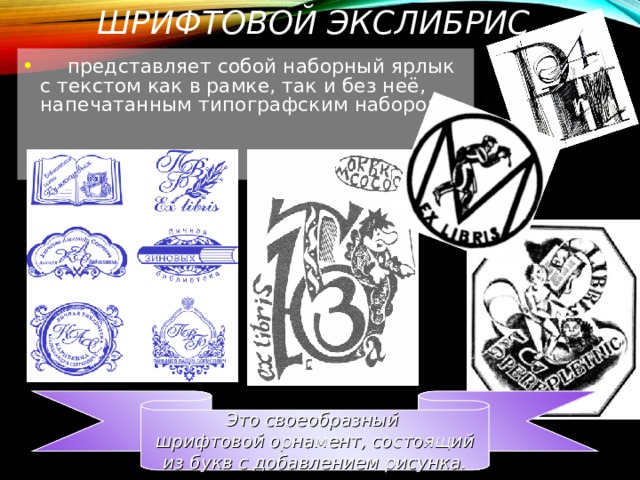 ШРИФТОВОЙ ЭКСЛИБРИС  представляет собой наборный ярлык с текстом как в рамке, так и без неё, напечатанным типографским набором.    Это своеобразный шрифтовой орнамент, состоящий  из букв с добавлением рисунка. 