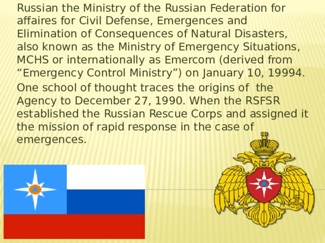 Russian the Ministry of the Russian Federation for affaires for Civil Defense, Emergences and Elimination of Consequences of Natural Disasters, also known as the Ministry of Emergency Situations, MCHS or internationally as Emercom (derived from “Emergency Control Ministry”) on January 10, 19994. One school of thought traces the origins of the Agency to December 27, 1990. When the RSFSR established the Russian Rescue Corps and assigned it the mission of rapid response in the case of emergences. 