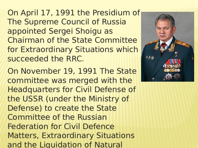 On April 17, 1991 the Presidium of The Supreme Council of Russia appointed Sergei Shoigu as Chairman of the State Committee for Extraordinary Situations which succeeded the RRC. On November 19, 1991 The State committee was merged with the Headquarters for Civil Defense of the USSR (under the Ministry of Defense) to create the State Committee of the Russian Federation for Civil Defence Matters, Extraordinary Situations and the Liquidation of Natural Disasters and was subordinated  the President of Russia 