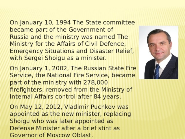 On January 10, 1994 The State committee became part of the Government of Russia and the ministry was named The Ministry for the Affairs of Civil Defence, Emergency Situations and Disaster Relief, with Sergei Shoigu as a minister. On January 1, 2002, The Russian State Fire Service, the National Fire Service, became part of the ministry with 278,000 firefighters, removed from the Ministry of Internal Affairs control after 84 years. On May 12, 2012, Vladimir Puchkov was appointed as the new minister, replacing Shoigu who was later appointed as Defense Minister after a brief stint as Governor of Moscow Oblast. 