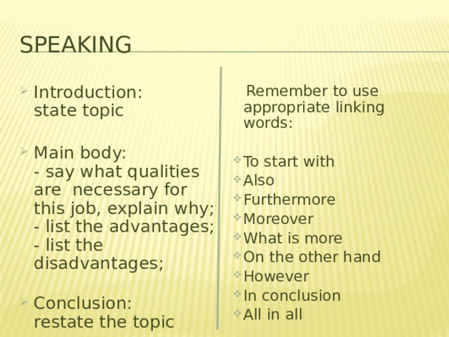 Speaking Introduction:  state topic   Main body:  - say what qualities are necessary for this job, explain why;  - list the advantages;  - list the disadvantages;   Conclusion:  restate the topic   Remember to use appropriate linking words: To start with Also Furthermore Moreover What is more On the other hand However In conclusion All in all 