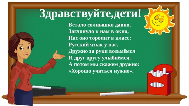 Здравствуйте,дети! Встало солнышко давно, Заглянуло к нам в окно, Нас оно торопит в класс: Русский язык у нас. Дружно за руки возьмёмся И друг другу улыбнёмся. А потом мы скажем дружно: «Хорошо учиться нужно». 