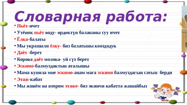 Словарная работа: Пьёт- ичет Утёнок пьёт воду- өрдөктүн балапаны суу ичет Ёлка- балаты Мы украшали ёлку- биз балатыны кооздодук Даёт -берет Корова даёт молока- уй сүт берет Эскимо- балмуздактын аталышы Мама купила мне эскимо- апам мага эскимо балмуздагын сатып берди Этаж- кабат Мы живём на втором этаже- биз экинчи кабатта жашайбыз 