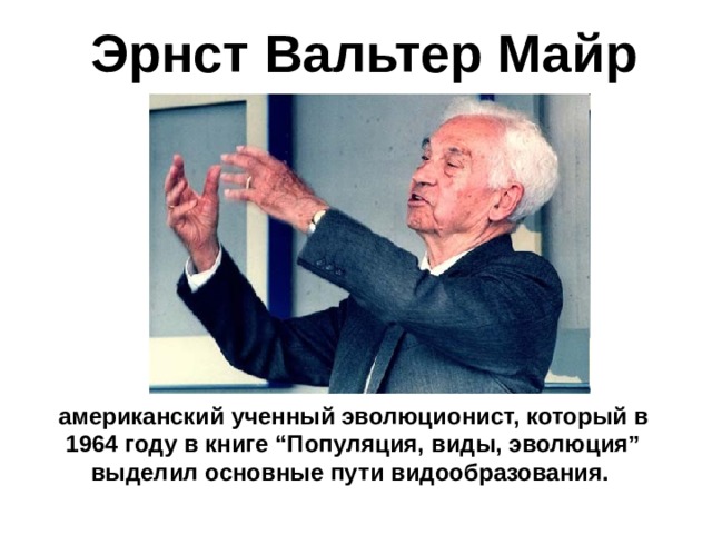 Эрнст Вальтер Майр американский ученный эволюционист, который в 1964 году в книге “Популяция, виды, эволюция” выделил основные пути видообразования. 