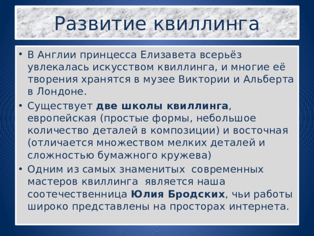 Развитие квиллинга В Англии принцесса Елизавета всерьёз увлекалась искусством квиллинга, и многие её творения хранятся в музее Виктории и Альберта в Лондоне. Существует две школы квиллинга , европейская (простые формы, небольшое количество деталей в композиции) и восточная (отличается множеством мелких деталей и сложностью бумажного кружева) Одним из самых знаменитых современных мастеров квиллинга является наша соотечественница Юлия Бродских , чьи работы широко представлены на просторах интернета. 