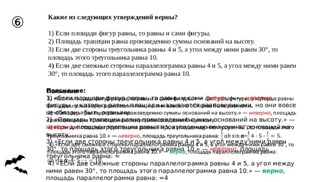 ⑥ Какие из следующих утверждений верны?   1) Если площади фигур равны, то равны и сами фигуры. 2) Площадь трапеции равна произведению суммы оснований на высоту. 3) Если две стороны треугольника равны 4 и 5, а угол между ними равен 30°, то площадь этого треугольника равна 10. 4 ) Если две смежные стороны параллелограмма равны 4 и 5, а угол между ними равен 30°, то площадь этого параллелограмма равна 10. Пояснение:   1) «Если площади фигур равны, то равны и сами фигуры.» — неверно , фигуры, у которых равны площади называются равновеликими, но они вовсе не обязаны быть равными. 2) «Площадь трапеции равна произведению суммы оснований на высоту.» — неверно , площадь трапеции равна произведению полусуммы оснований на высоту. 3) «Если две стороны треугольника равны 4 и 5, а угол между ними равен 30°, то площадь этого треугольника равна 10.» — неверно , площадь треугольника равна: =  4) «Если две смежные стороны параллелограмма равны 4 и 5, а угол между ними равен 30°, то площадь этого параллелограмма равна 10.» — верно , площадь параллелограмма равна: =4 