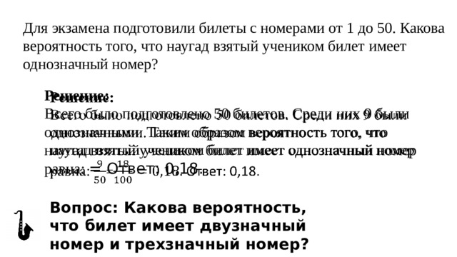 Для экзамена подготовили билеты с номерами от 1 до 50. Какова вероятность того, что наугад взятый учеником билет имеет однозначный номер? Решение:   Всего было подготовлено 50 билетов. Среди них 9 были однозначными. Таким образом вероятность того, что наугад взятый учеником билет имеет однозначный номер равна: = Ответ: 0,18. Вопрос: Какова вероятность, что билет имеет двузначный номер и трехзначный номер? 