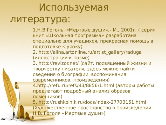  Используемая литература: 1.Н.В.Гоголь. «Мертвые души»,- М., 2001г. ( серия книг «Школьная программа» разработана специально для учащихся, прекрасная помощь в подготовке к уроку) 2. http://alina.artonline.ru/artist_gallery/raduga (иллюстрации к поэме) 3. http://revizor.net/ (сайт, посвященный жизни и творчеству писателя, здесь можно найти сведения о биографии, воспоминания современников, произведения) 4.http://refu.ru/refs/43/8856/1.html (авторы работы предлагают подробный анализ образов помещиков) 5. http://rushkolnik.ru/docs/index-27703151.html (Художественное пространство в произведении Н.В. Гоголя «Мертвые души») 