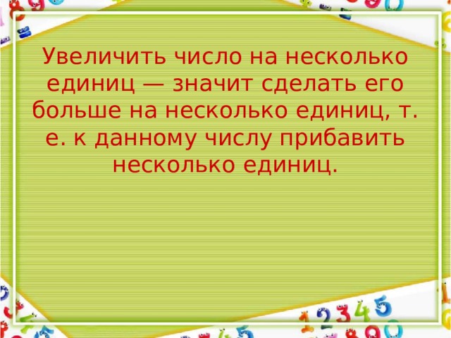 Увеличить число на несколько единиц — значит сделать его больше на несколько единиц, т. е. к данному числу прибавить несколько единиц. 