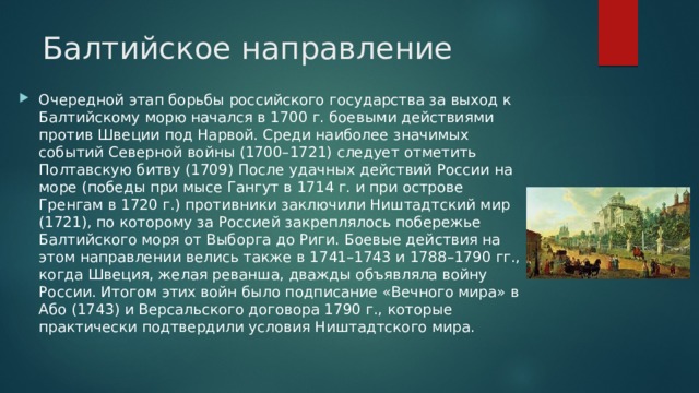 Балтийское направление Очередной этап борьбы российского государства за выход к Балтийскому морю начался в 1700 г. боевыми действиями против Швеции под Нарвой. Среди наиболее значимых событий Северной войны (1700–1721) следует отметить Полтавскую битву (1709) После удачных действий России на море (победы при мысе Гангут в 1714 г. и при острове Гренгам в 1720 г.) противники заключили Ништадтский мир (1721), по которому за Россией закреплялось побережье Балтийского моря от Выборга до Риги. Боевые действия на этом направлении велись также в 1741–1743 и 1788–1790 гг., когда Швеция, желая реванша, дважды объявляла войну России. Итогом этих войн было подписание «Вечного мира» в Або (1743) и Версальского договора 1790 г., которые практически подтвердили условия Ништадтского мира. 