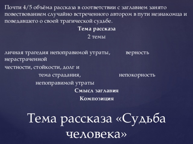 Почти 4/5 объёма рассказа в соответствии с заглавием занято повествованием случайно встреченного автором в пути незнакомца и поведавшего о своей трагической судьбе. Тема рассказа 2 темы личная трагедия непоправимой утраты, верность нерастраченной честности, стойкости, долг и  тема страдания, непокорность  непоправимой утраты Смысл заглавия Композиция Тема рассказа «Судьба человека» 