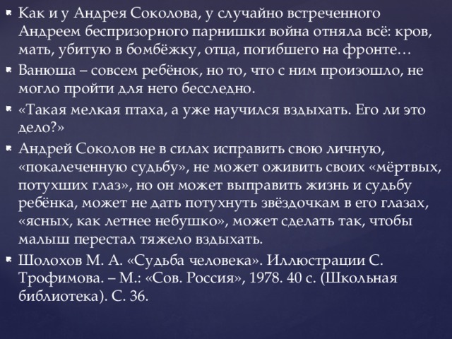 Как и у Андрея Соколова, у случайно встреченного Андреем беспризорного парнишки война отняла всё: кров, мать, убитую в бомбёжку, отца, погибшего на фронте… Ванюша – совсем ребёнок, но то, что с ним произошло, не могло пройти для него бесследно. «Такая мелкая птаха, а уже научился вздыхать. Его ли это дело?» Андрей Соколов не в силах исправить свою личную, «покалеченную судьбу», не может оживить своих «мёртвых, потухших глаз», но он может выправить жизнь и судьбу ребёнка, может не дать потухнуть звёздочкам в его глазах, «ясных, как летнее небушко», может сделать так, чтобы малыш перестал тяжело вздыхать. Шолохов М. А. «Судьба человека». Иллюстрации С. Трофимова. – М.: «Сов. Россия», 1978. 40 с. (Школьная библиотека). С. 36. 