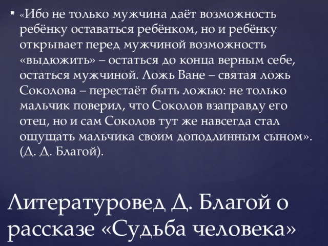« Ибо не только мужчина даёт возможность ребёнку оставаться ребёнком, но и ребёнку открывает перед мужчиной возможность «выдюжить» – остаться до конца верным себе, остаться мужчиной. Ложь Ване – святая ложь Соколова – перестаёт быть ложью: не только мальчик поверил, что Соколов взаправду его отец, но и сам Соколов тут же навсегда стал ощущать мальчика своим доподлинным сыном». (Д. Д. Благой). Литературовед Д. Благой о рассказе «Судьба человека» 