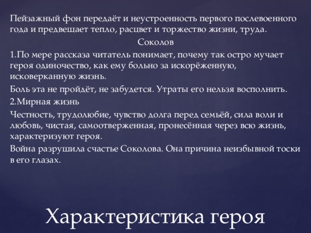 Пейзажный фон передаёт и неустроенность первого послевоенного года и предвещает тепло, расцвет и торжество жизни, труда. Соколов 1.По мере рассказа читатель понимает, почему так остро мучает героя одиночество, как ему больно за искорёженную, исковерканную жизнь. Боль эта не пройдёт, не забудется. Утраты его нельзя восполнить. 2.Мирная жизнь Честность, трудолюбие, чувство долга перед семьёй, сила воли и любовь, чистая, самоотверженная, пронесённая через всю жизнь, характеризуют героя. Война разрушила счастье Соколова. Она причина неизбывной тоски в его глазах. Характеристика героя 