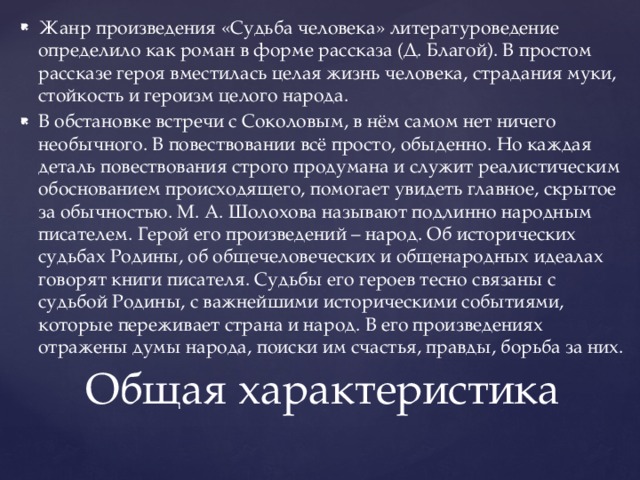 Жанр произведения «Судьба человека» литературоведение определило как роман в форме рассказа (Д. Благой). В простом рассказе героя вместилась целая жизнь человека, страдания муки, стойкость и героизм целого народа. В обстановке встречи с Соколовым, в нём самом нет ничего необычного. В повествовании всё просто, обыденно. Но каждая деталь повествования строго продумана и служит реалистическим обоснованием происходящего, помогает увидеть главное, скрытое за обычностью. М. А. Шолохова называют подлинно народным писателем. Герой его произведений – народ. Об исторических судьбах Родины, об общечеловеческих и общенародных идеалах говорят книги писателя. Судьбы его героев тесно связаны с судьбой Родины, с важнейшими историческими событиями, которые переживает страна и народ. В его произведениях отражены думы народа, поиски им счастья, правды, борьба за них. Общая характеристика   