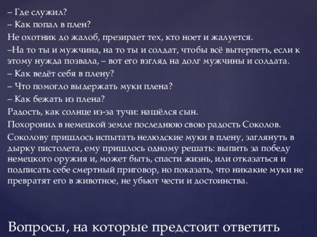 – Где служил? – Как попал в плен? Не охотник до жалоб, презирает тех, кто ноет и жалуется. – На то ты и мужчина, на то ты и солдат, чтобы всё вытерпеть, если к этому нужда позвала, – вот его взгляд на долг мужчины и солдата. – Как ведёт себя в плену? – Что помогло выдержать муки плена? – Как бежать из плена? Радость, как солнце из-за тучи: нашёлся сын. Похоронил в немецкой земле последнюю свою радость Соколов. Соколову пришлось испытать нелюдские муки в плену, заглянуть в дырку пистолета, ему пришлось одному решать: выпить за победу немецкого оружия и, может быть, спасти жизнь, или отказаться и подписать себе смертный приговор, но показать, что никакие муки не превратят его в животное, не убьют чести и достоинства. Вопросы, на которые предстоит ответить 