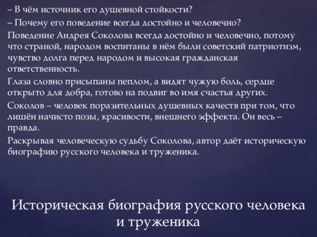 – В чём источник его душевной стойкости? – Почему его поведение всегда достойно и человечно? Поведение Андрея Соколова всегда достойно и человечно, потому что страной, народом воспитаны в нём были советский патриотизм, чувство долга перед народом и высокая гражданская ответственность. Глаза словно присыпаны пеплом, а видят чужую боль, сердце открыто для добра, готово на подвиг во имя счастья других. Соколов – человек поразительных душевных качеств при том, что лишён начисто позы, красивости, внешнего эффекта. Он весь – правда. Раскрывая человеческую судьбу Соколова, автор даёт историческую биографию русского человека и труженика. Историческая биография русского человека и труженика 