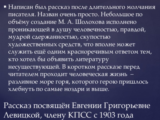 Написан был рассказ после длительного молчания писателя. Назван очень просто. Небольшое по объёму создание М. А. Шолохова исполнено проникающей в душу человечностью, правдой, мудрой сдержанностью, скупостью художественных средств, что вполне может служить ещё одним красноречивым ответом тем, кто хотел бы объявить литературу несуществующей. В коротком рассказе перед читателем проходит человеческая жизнь – разливное море горя, которого герою пришлось хлебнуть по самые ноздри и выше. Рассказ посвящён Евгении Григорьевне Левицкой, члену КПСС с 1903 года 