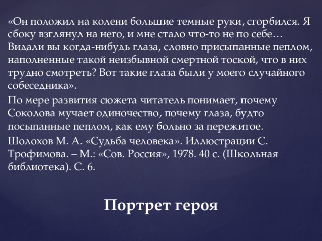 «Он положил на колени большие темные руки, сгорбился. Я сбоку взглянул на него, и мне стало что-то не по себе… Видали вы когда-нибудь глаза, словно присыпанные пеплом, наполненные такой неизбывной смертной тоской, что в них трудно смотреть? Вот такие глаза были у моего случайного собеседника». По мере развития сюжета читатель понимает, почему Соколова мучает одиночество, почему глаза, будто посыпанные пеплом, как ему больно за пережитое. Шолохов М. А. «Судьба человека». Иллюстрации С. Трофимова. – М.: «Сов. Россия», 1978. 40 с. (Школьная библиотека). С. 6. Портрет героя   