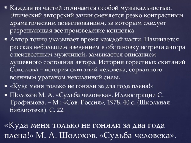 Каждая из частей отличается особой музыкальностью. Эпический авторский зачин сменяется резко контрастным драматическим повествованием, за которым следует разрешающая всё произведение концовка. Автор точно указывает время каждой части. Начинается рассказ небольшим введением в обстановку встречи автора с неизвестным мужчиной, замыкается описанием душевного состояния автора. История горестных скитаний Соколова – история скитаний человека, сорванного военным ураганом невиданной силы. «Куда меня только не гоняли за два года плена!» Шолохов М. А. «Судьба человека». Иллюстрации С. Трофимова. – М.: «Сов. Россия», 1978. 40 с. (Школьная библиотека). С. 22. «Куда меня только не гоняли за два года плена!» М. А. Шолохов. «Судьба человека». 