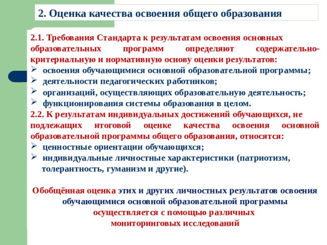 2. Оценка качества освоения общего образования 2.1. Требования Стандарта к результатам освоения основных образовательных программ определяют содержательно-критериальную и нормативную основу оценки результатов: освоения обучающимися основной образовательной программы; деятельности педагогических работников; организаций, осуществляющих образовательную деятельность; функционирования системы образования в целом. 2.2. К результатам индивидуальных достижений обучающихся, не подлежащих итоговой оценке качества освоения основной образовательной программы общего образования, относятся: ценностные ориентации обучающихся; индивидуальные личностные характеристики (патриотизм,  толерантность, гуманизм и другие).  Обобщённая оценка этих и других личностных результатов освоения обучающимися основной образовательной программы осуществляется с помощью различных мониторинговых исследований 