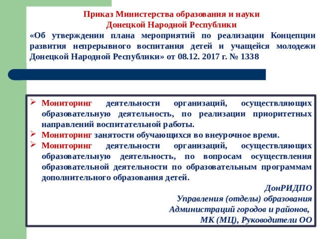 Приказ Министерства образования и науки Донецкой Народной Республики «Об утверждении плана мероприятий по реализации Концепции развития непрерывного воспитания детей и учащейся молодежи Донецкой Народной Республики» от 08.12. 2017 г. № 1338 Мониторинг деятельности организаций, осуществляющих образовательную деятельность, по реализации приоритетных направлений воспитательной работы. Мониторинг занятости обучающихся во внеурочное время. Мониторинг деятельности организаций, осуществляющих образовательную деятельность, по вопросам осуществления образовательной деятельности по образовательным программам дополнительного образования детей. ДонРИДПО Управления (отделы) образования  Администраций городов и районов, МК (МЦ), Руководители ОО 