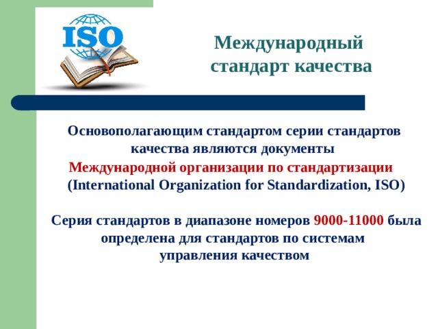 Международный  стандарт качества Основополагающим стандартом серии стандартов качества являются документы Международной организации по стандартизации   (International Organization for Standardization, ISO)   Серия стандартов в диапазоне номеров 9000-11000 была определена для стандартов по системам управления качеством   