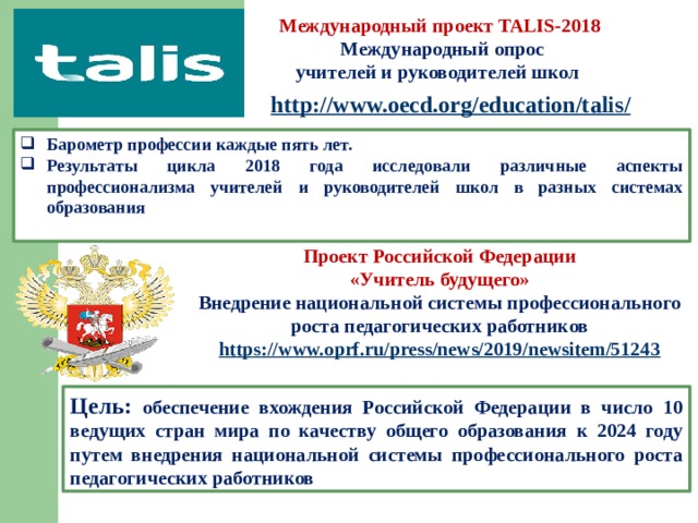 Международный проект TALIS-2018  Международный опрос учителей и руководителей школ http://www.oecd.org/education/talis /  Барометр профессии каждые пять лет. Результаты цикла 2018 года исследовали различные аспекты профессионализма учителей и руководителей школ в разных системах образования Проект Российской Федерации «Учитель будущего» Внедрение национальной системы профессионального роста педагогических работников https:// www.oprf.ru/press/news/2019/newsitem/51243  Цель: обеспечение вхождения Российской Федерации в число 10 ведущих стран мира по качеству общего образования к 2024 году путем внедрения национальной системы профессионального роста педагогических работников 