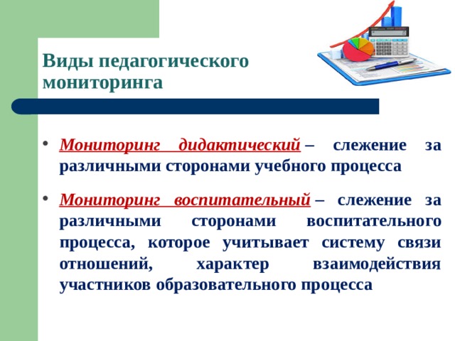 Виды педагогического  мониторинга Мониторинг дидактический   – слежение за различными сторонами учебного процесса Мониторинг воспитательный   – слежение за различными сторонами воспитательного процесса, которое учитывает систему связи отношений, характер взаимодействия участников образовательного процесса  