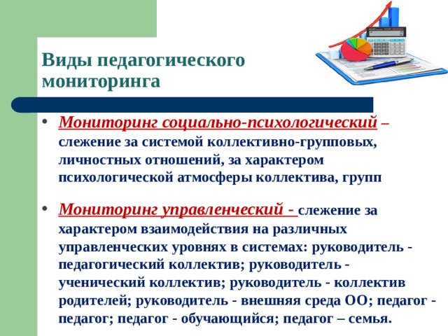 Виды педагогического  мониторинга Мониторинг социально-психологический   – слежение за системой коллективно-групповых, личностных отношений, за характером психологической атмосферы коллектива, групп Мониторинг управленческий  - слежение за характером взаимодействия на различных управленческих уровнях в системах: руководитель - педагогический коллектив; руководитель - ученический коллектив; руководитель - коллектив родителей; руководитель - внешняя среда ОО; педагог - педагог; педагог - обучающийся; педагог – семья. 