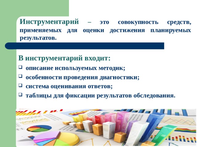 Инструментарий –  это совокупность средств, применяемых для оценки достижения планируемых результатов. В инструментарий входит: описание используемых методик; особенности проведения диагностики; система оценивания ответов; таблицы для фиксации результатов обследования.  