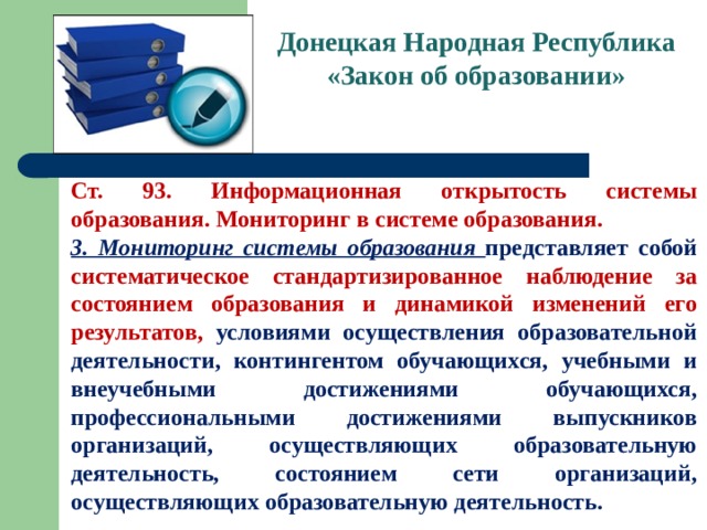 Донецкая Народная Республика  «Закон об образовании» Ст. 93. Информационная открытость системы образования. Мониторинг в системе образования. 3. Мониторинг системы образования представляет собой систематическое стандартизированное наблюдение за состоянием образования и динамикой изменений его результатов, условиями осуществления образовательной деятельности, контингентом обучающихся, учебными и внеучебными достижениями обучающихся, профессиональными достижениями выпускников организаций, осуществляющих образовательную деятельность, состоянием сети организаций, осуществляющих образовательную деятельность. 