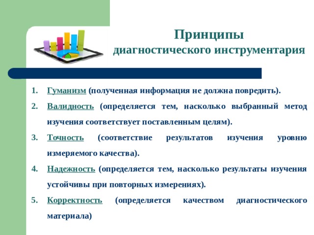 Принципы диагностического инструментария Гуманизм (полученная информация не должна повредить). Валидность (определяется тем, насколько выбранный метод изучения соответствует поставленным целям). Точность (соответствие результатов изучения уровню измеряемого качества). Надежность  (определяется тем, насколько результаты изучения устойчивы при повторных измерениях). Корректность (определяется качеством диагностического материала)     