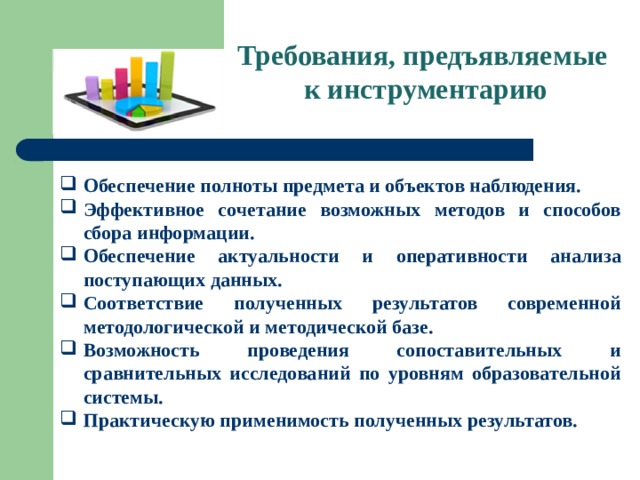 Требования, предъявляемые  к инструментарию Обеспечение полноты предмета и объектов наблюдения. Эффективное сочетание возможных методов и способов сбора информации. Обеспечение актуальности и оперативности анализа поступающих данных. Соответствие полученных результатов современной методологической и методической базе. Возможность проведения сопоставительных и сравнительных исследований по уровням образовательной системы. Практическую применимость полученных результатов. 