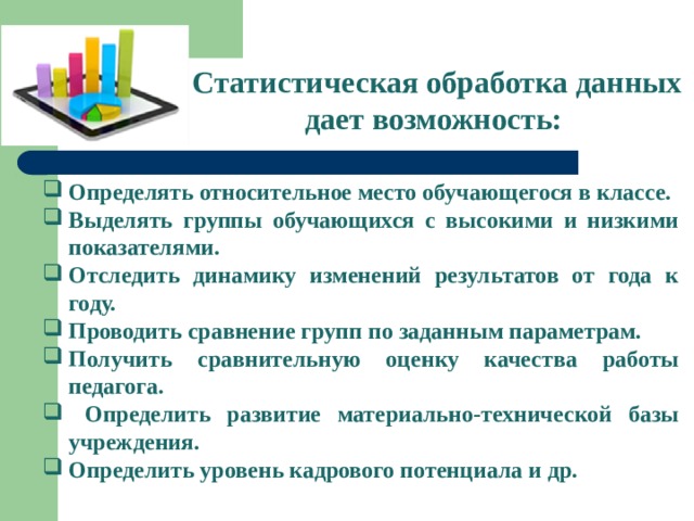 Статистическая обработка данных дает возможность: Определять относительное место обучающегося в классе. Выделять группы обучающихся с высокими и низкими показателями. Отследить динамику изменений результатов от года к году. Проводить сравнение групп по заданным параметрам. Получить сравнительную оценку качества работы педагога.  Определить развитие материально-технической базы учреждения. Определить уровень кадрового потенциала и др. 