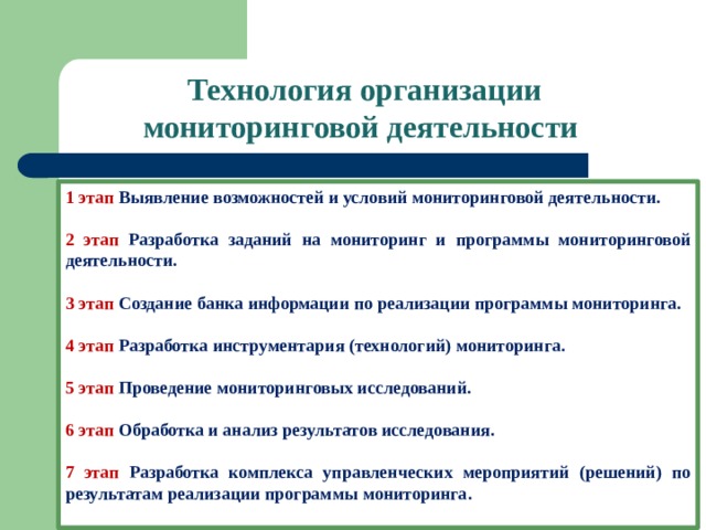 Технология организации мониторинговой деятельности 1 этап Выявление возможностей и условий мониторинговой деятельности.  2 этап Разработка заданий на мониторинг и программы мониторинговой деятельности. 3 этап Создание банка информации по реализации программы мониторинга.  4 этап Разработка инструментария (технологий) мониторинга.  5 этап Проведение мониторинговых исследований. 6 этап Обработка и анализ результатов исследования. 7 этап Разработка комплекса управленческих мероприятий (решений) по результатам реализации программы мониторинга.  