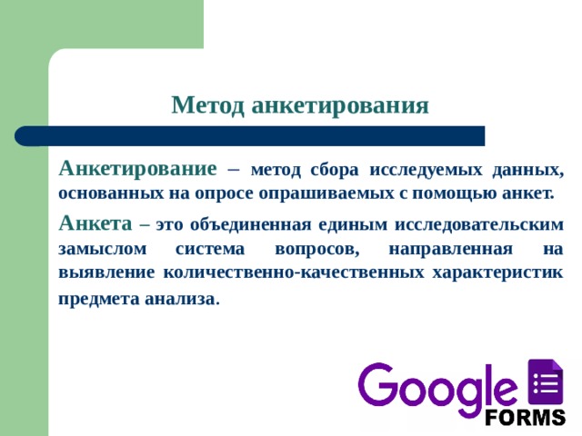 Метод анкетирования Анкетирование –  метод сбора исследуемых данных, основанных на опросе опрашиваемых с помощью анкет. Анкета – это объединенная единым исследовательским замыслом система вопросов, направленная на выявление количественно-качественных характеристик предмета анализа . 