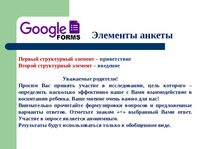 Элементы анкеты Первый структурный элемент – приветствие Второй структурный элемент – введение   Уважаемые родители! Просим Вас принять участие в исследовании, цель которого – определить насколько эффективно наше с Вами взаимодействие в воспитании ребенка. Ваше мнение очень важно для нас! Внимательно прочитайте формулировки вопросов и предложенные варианты ответов. Отметьте знаком «+» выбранный Вами ответ. Участие в опросе является анонимным. Результаты будут использоваться только в обобщенном виде. 