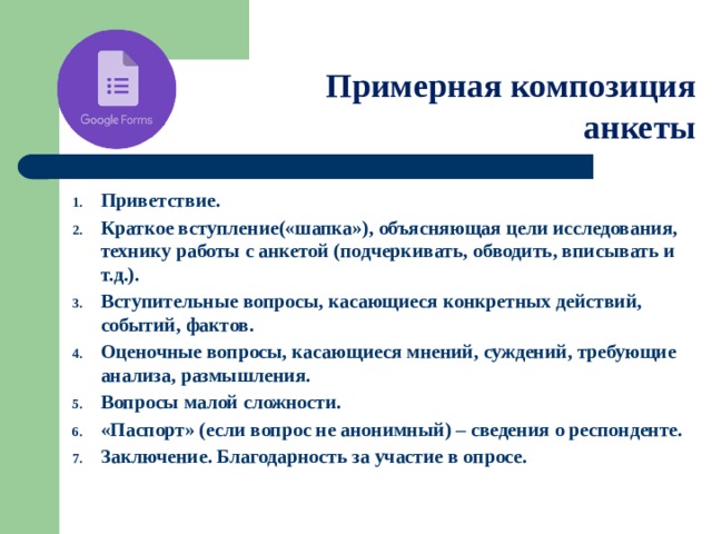 Примерная композиция анкеты Приветствие. Краткое вступление(«шапка»), объясняющая цели исследования, технику работы с анкетой (подчеркивать, обводить, вписывать и т.д.). Вступительные вопросы, касающиеся конкретных действий, событий, фактов. Оценочные вопросы, касающиеся мнений, суждений, требующие анализа, размышления. Вопросы малой сложности. «Паспорт» (если вопрос не анонимный) – сведения о респонденте. Заключение. Благодарность за участие в опросе.   