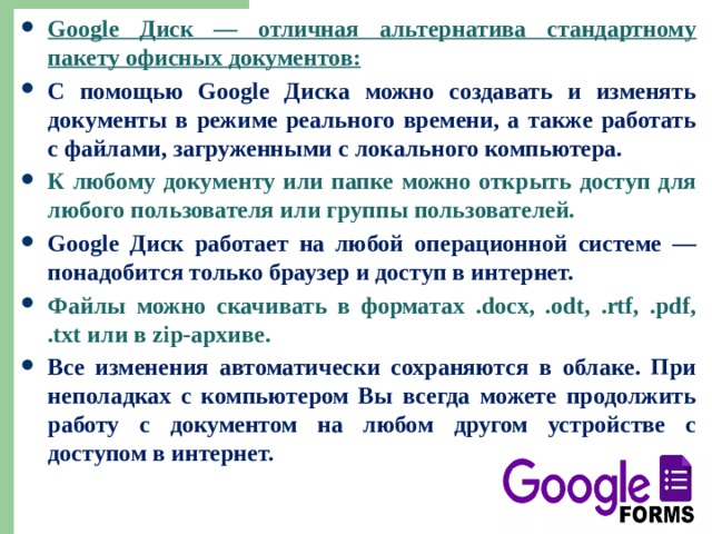 Google Диск — отличная альтернатива стандартному пакету офисных документов: С помощью Google Диска можно создавать и изменять документы в режиме реального времени, а также работать с файлами, загруженными с локального компьютера. К любому документу или папке можно открыть доступ для любого пользователя или группы пользователей. Google Диск работает на любой операционной системе — понадобится только браузер и доступ в интернет. Файлы можно скачивать в форматах .docx, .odt, .rtf, .pdf, .txt или в zip-архиве. Все изменения автоматически сохраняются в облаке. При неполадках с компьютером Вы всегда можете продолжить работу с документом на любом другом устройстве с доступом в интернет. 