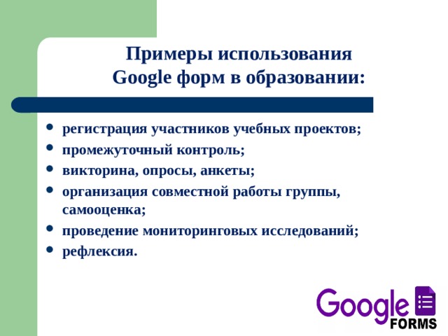   Примеры использования Google форм в образовании:   регистрация участников учебных проектов; промежуточный контроль; викторина, опросы, анкеты; организация совместной работы группы, самооценка; проведение мониторинговых исследований; рефлексия. 