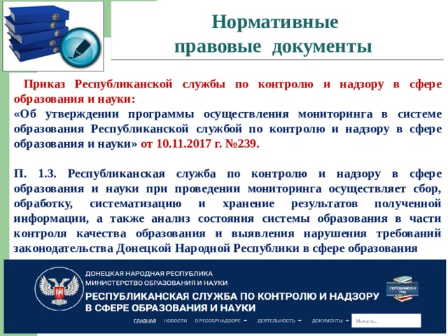 Нормативные  правовые документы   Приказ Республиканской службы по контролю и надзору в сфере образования и науки: «Об утверждении программы осуществления мониторинга в системе образования Республиканской службой по контролю и надзору в сфере образования и науки» от 10.11.2017 г. №239.  П. 1.3. Республиканская служба по контролю и надзору в сфере образования и науки при проведении мониторинга осуществляет сбор, обработку, систематизацию и хранение результатов полученной информации, а также анализ состояния системы образования в части контроля качества образования и выявления нарушения требований законодательства Донецкой Народной Республики в сфере образования     