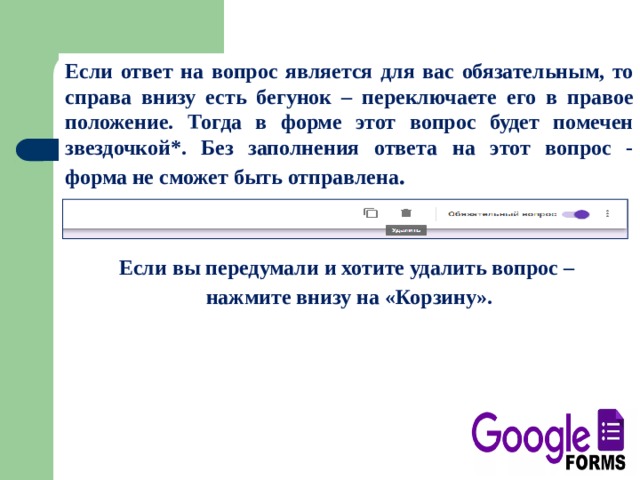 Если ответ на вопрос является для вас обязательным, то справа внизу есть бегунок – переключаете его в правое положение. Тогда в форме этот вопрос будет помечен звездочкой*. Без заполнения ответа на этот вопрос - форма не сможет быть отправлена .   Если вы передумали и хотите удалить вопрос – нажмите внизу на «Корзину». 