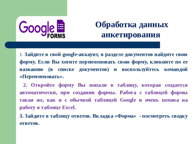  Обработка данных анкетирования 1. Зайдите в свой google-аккаунт, в разделе документов найдите свою форму. Если Вы хотите переименовать свою форму, кликните по ее названию (в списке документов) и воспользуйтесь командой «Переименовать».  2. Откройте форму Вы попали в таблицу, которая создается автоматически, при создании формы.  Работа с таблицей формы такая же, как и с обычной таблицей Google и очень похожа на работу в таблице Excel. 3. Зайдите в таблицу ответов. Вкладка «Форма» - посмотреть сводку ответов. 