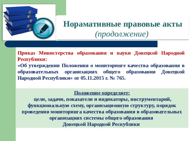 Норамативные правовые акты  (продолжение) Приказ Министерства образования и науки Донецкой Народной Республики: «Об утверждении Положения о мониторинге качества образования в образовательных организациях общего образования Донецкой Народной Республики» от 05.11.2015 г. № 765. Положение определяет:  цели, задачи, показатели и индикаторы, инструментарий, функциональную схему, организационную структуру, порядок проведения мониторинга качества образования в образовательных организациях системы общего образования Донецкой Народной Республики 