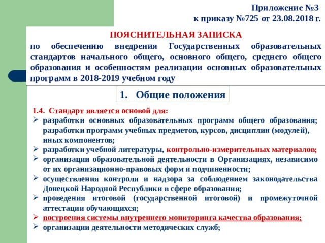 Приложение №3  к приказу №725 от 23.08.2018 г.   ПОЯСНИТЕЛЬНАЯ ЗАПИСКА по обеспечению внедрения Государственных образовательных стандартов начального общего, основного общего, среднего общего образования и особенностям реализации основных образовательных программ в 2018-2019 учебном году 1.  Общие положения 1.4.  Стандарт является основой для: разработки основных образовательных программ общего образования; разработки программ учебных предметов, курсов, дисциплин (модулей),  иных компонентов; разработки учебной литературы, контрольно-измерительных материалов; организации образовательной деятельности в Организациях, независимо от их организационно-правовых форм и подчиненности; осуществления контроля и надзора за соблюдением законодательства Донецкой Народной Республики в сфере образования; проведения итоговой (государственной итоговой) и промежуточной аттестации обучающихся; построения системы внутреннего мониторинга качества образования; организации деятельности методических служб; 