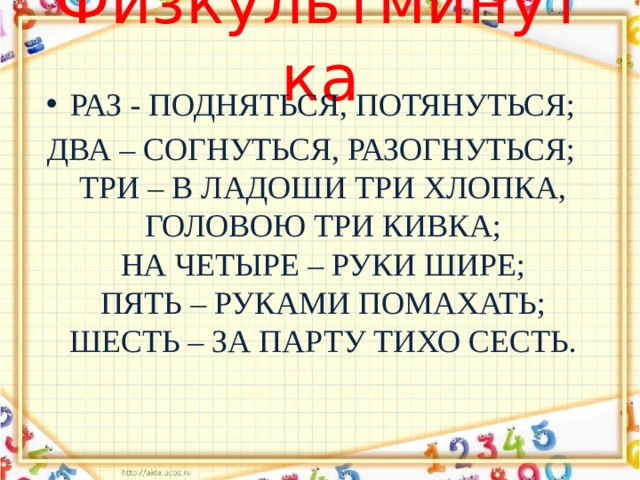 Физкультминутка   Раз - подняться, потянуться; Два – согнуться, разогнуться;  Три – в ладоши три хлопка,  Головою три кивка;  На четыре – руки шире;  Пять – руками помахать;  Шесть – за парту тихо сесть.   